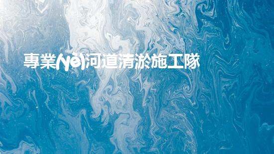 專業(yè)河道清淤施工隊(duì)如何確保城市水系的清潔與安全？